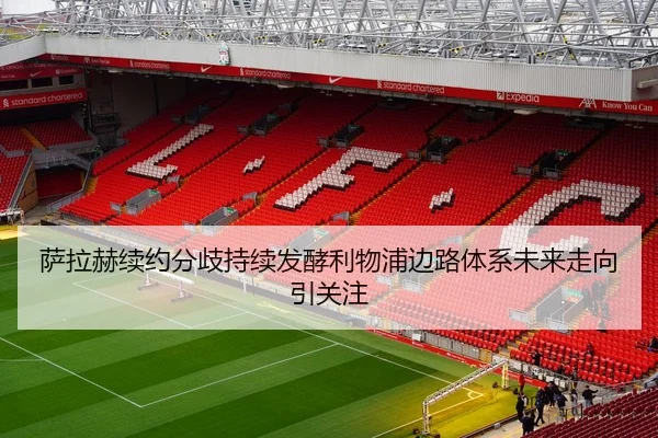 萨拉赫续约分歧持续发酵利物浦边路体系未来走向引关注